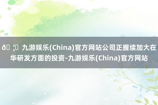 🦄九游娱乐(China)官方网站公司正握续加大在华研发方面的投资-九游娱乐(China)官方网站