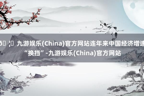 🦄九游娱乐(China)官方网站连年来中国经济增速“换挡”-九游娱乐(China)官方网站