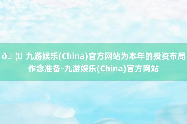 🦄九游娱乐(China)官方网站为本年的投资布局作念准备-九游娱乐(China)官方网站