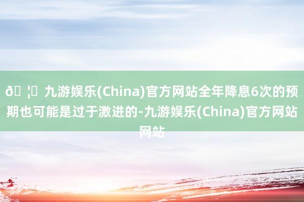 🦄九游娱乐(China)官方网站全年降息6次的预期也可能是过于激进的-九游娱乐(China)官方网站