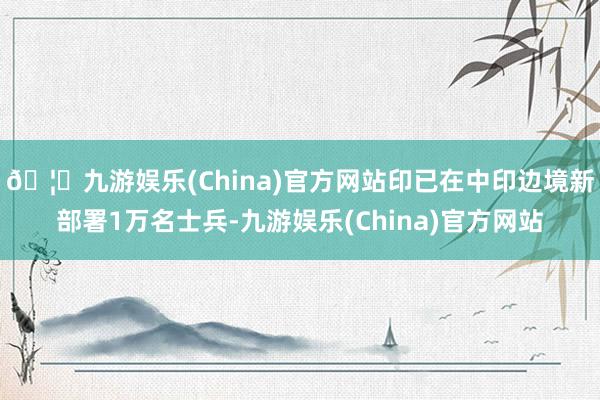 🦄九游娱乐(China)官方网站印已在中印边境新部署1万名士兵-九游娱乐(China)官方网站