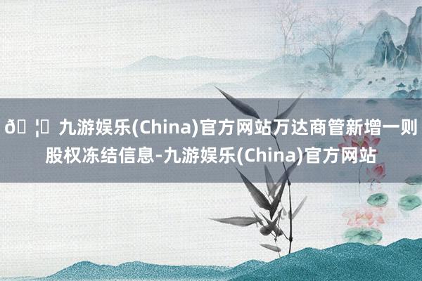 🦄九游娱乐(China)官方网站万达商管新增一则股权冻结信息-九游娱乐(China)官方网站