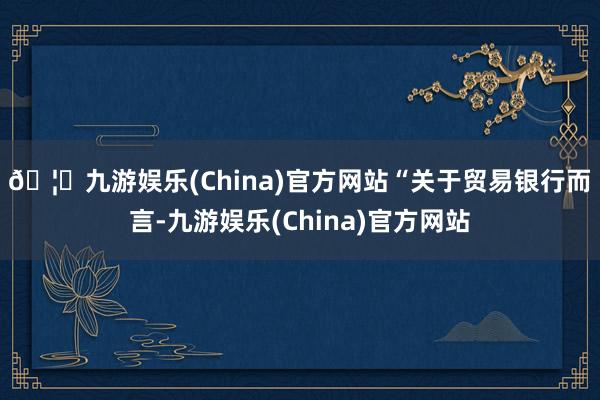🦄九游娱乐(China)官方网站　　“关于贸易银行而言-九游娱乐(China)官方网站