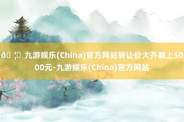 🦄九游娱乐(China)官方网站转让价大齐朝上5000元-九游娱乐(China)官方网站
