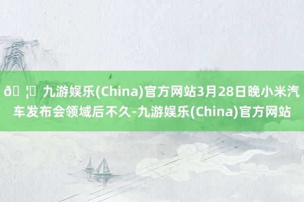 🦄九游娱乐(China)官方网站3月28日晚小米汽车发布会领域后不久-九游娱乐(China)官方网站