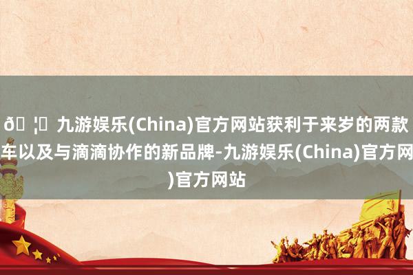 🦄九游娱乐(China)官方网站获利于来岁的两款新车以及与滴滴协作的新品牌-九游娱乐(China)官方网站