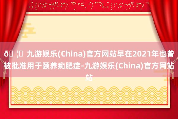 🦄九游娱乐(China)官方网站早在2021年也曾被批准用于颐养痴肥症-九游娱乐(China)官方网站