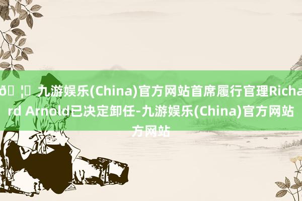 🦄九游娱乐(China)官方网站首席履行官理Richard Arnold已决定卸任-九游娱乐(China)官方网站