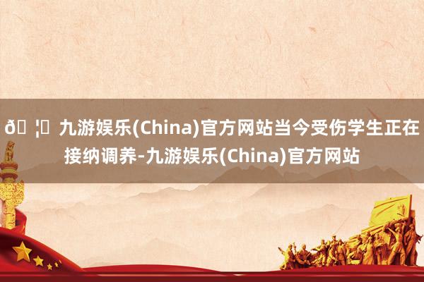 🦄九游娱乐(China)官方网站当今受伤学生正在接纳调养-九游娱乐(China)官方网站