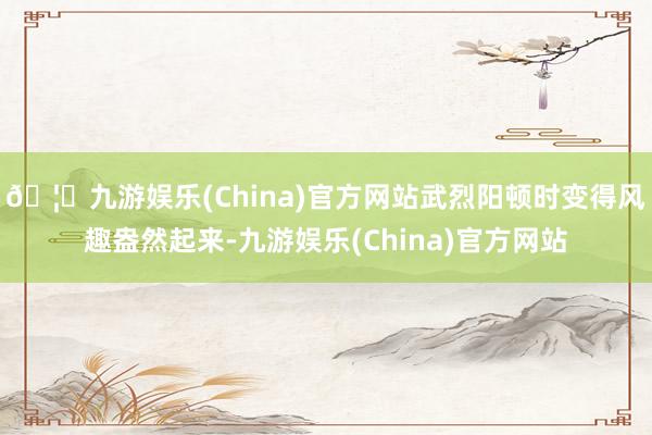 🦄九游娱乐(China)官方网站武烈阳顿时变得风趣盎然起来-九游娱乐(China)官方网站