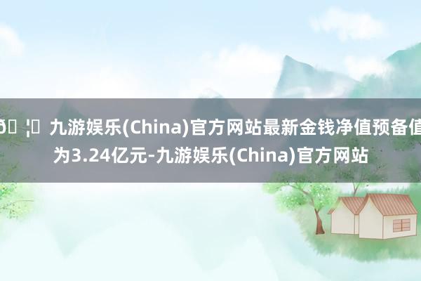 🦄九游娱乐(China)官方网站最新金钱净值预备值为3.24亿元-九游娱乐(China)官方网站