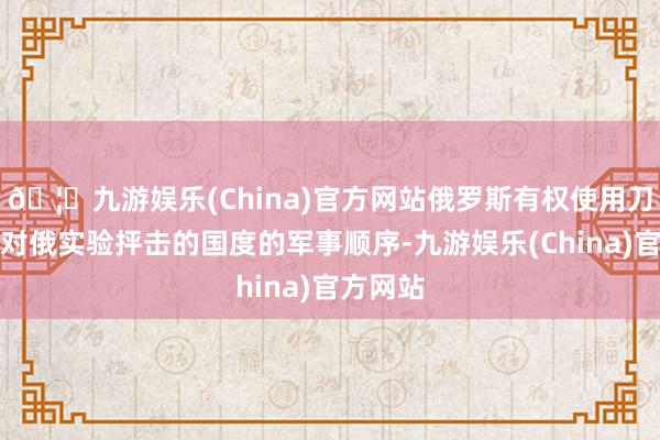 🦄九游娱乐(China)官方网站俄罗斯有权使用刀兵打击对俄实验抨击的国度的军事顺序-九游娱乐(China)官方网站