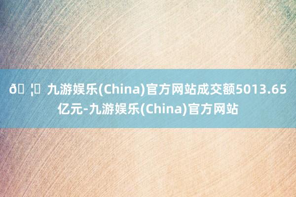 🦄九游娱乐(China)官方网站成交额5013.65亿元-九游娱乐(China)官方网站