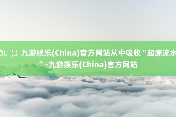 🦄九游娱乐(China)官方网站从中吸收“起源流水”-九游娱乐(China)官方网站