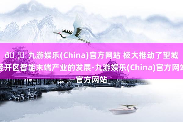 🦄九游娱乐(China)官方网站 极大推动了望城经开区智能末端产业的发展-九游娱乐(China)官方网站