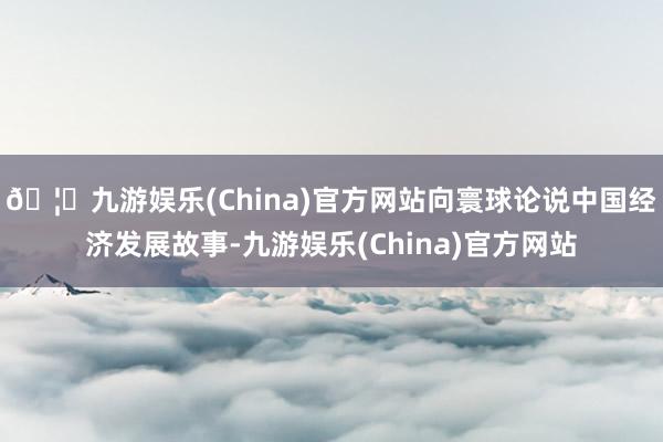 🦄九游娱乐(China)官方网站向寰球论说中国经济发展故事-九游娱乐(China)官方网站