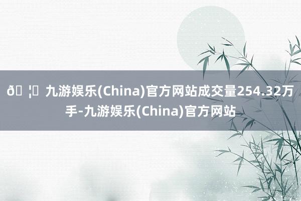 🦄九游娱乐(China)官方网站成交量254.32万手-九游娱乐(China)官方网站