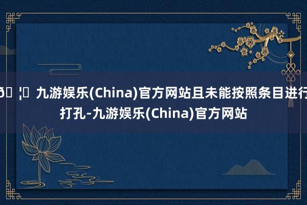🦄九游娱乐(China)官方网站且未能按照条目进行打孔-九游娱乐(China)官方网站