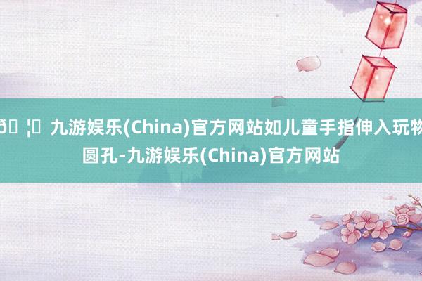 🦄九游娱乐(China)官方网站如儿童手指伸入玩物圆孔-九游娱乐(China)官方网站