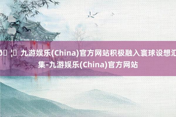 🦄九游娱乐(China)官方网站积极融入寰球设想汇集-九游娱乐(China)官方网站