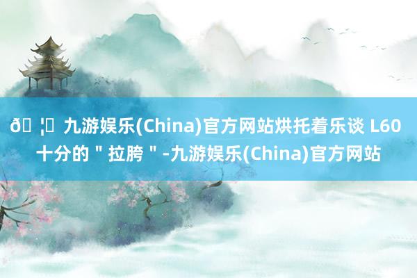 🦄九游娱乐(China)官方网站烘托着乐谈 L60 十分的＂拉胯＂-九游娱乐(China)官方网站