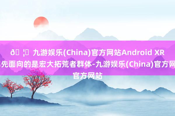🦄九游娱乐(China)官方网站Android XR 率先面向的是宏大拓荒者群体-九游娱乐(China)官方网站