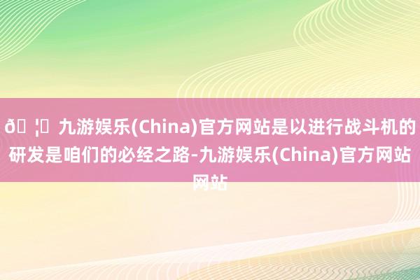 🦄九游娱乐(China)官方网站是以进行战斗机的研发是咱们的必经之路-九游娱乐(China)官方网站