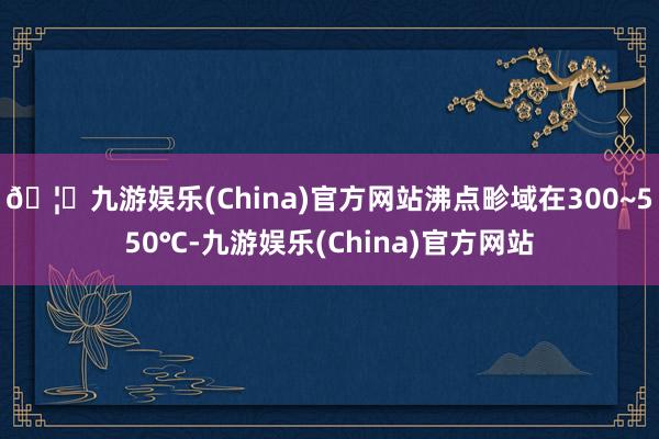 🦄九游娱乐(China)官方网站沸点畛域在300~550℃-九游娱乐(China)官方网站