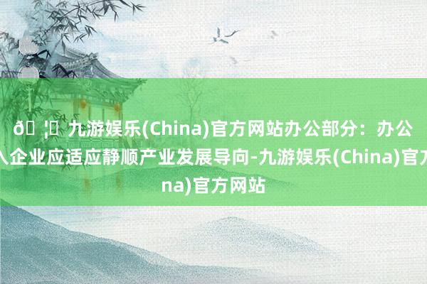 🦄九游娱乐(China)官方网站　　办公部分：办公楼引入企业应适应静顺产业发展导向-九游娱乐(China)官方网站