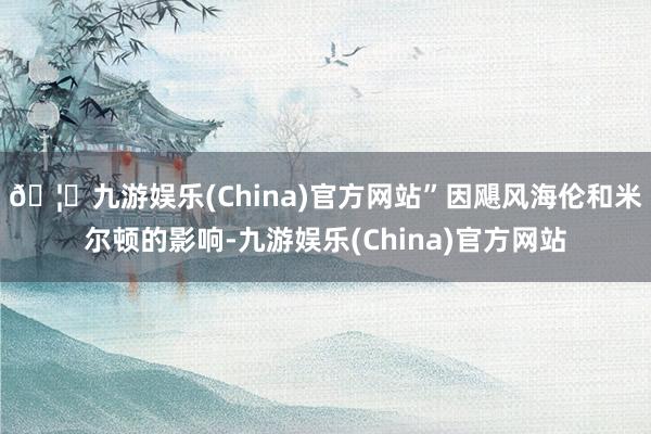 🦄九游娱乐(China)官方网站”因飓风海伦和米尔顿的影响-九游娱乐(China)官方网站