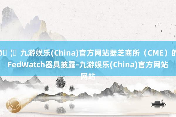 🦄九游娱乐(China)官方网站据芝商所（CME）的FedWatch器具披露-九游娱乐(China)官方网站