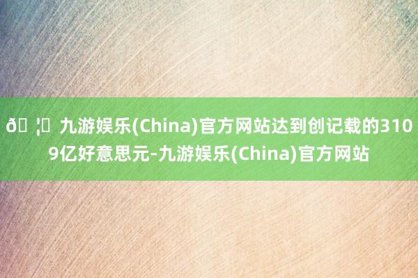 🦄九游娱乐(China)官方网站达到创记载的3109亿好意思元-九游娱乐(China)官方网站