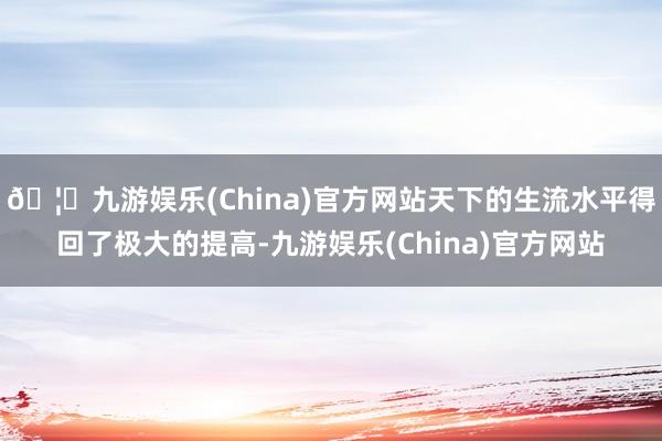 🦄九游娱乐(China)官方网站天下的生流水平得回了极大的提高-九游娱乐(China)官方网站