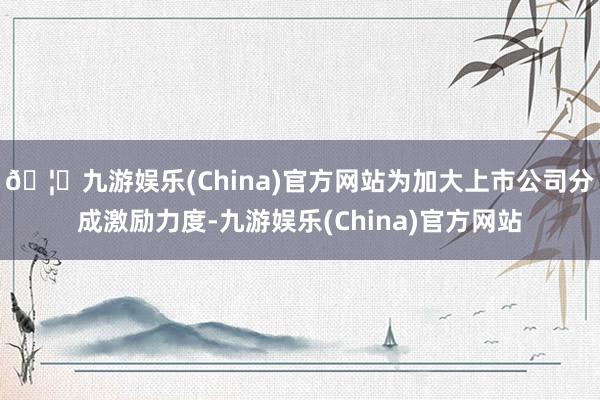 🦄九游娱乐(China)官方网站为加大上市公司分成激励力度-九游娱乐(China)官方网站