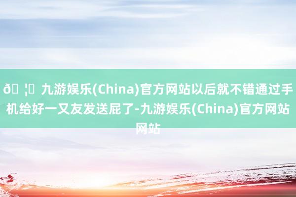 🦄九游娱乐(China)官方网站以后就不错通过手机给好一又友发送屁了-九游娱乐(China)官方网站