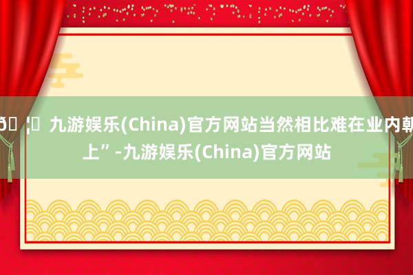 🦄九游娱乐(China)官方网站当然相比难在业内朝上”-九游娱乐(China)官方网站