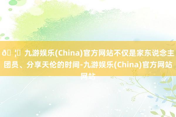 🦄九游娱乐(China)官方网站不仅是家东说念主团员、分享天伦的时间-九游娱乐(China)官方网站