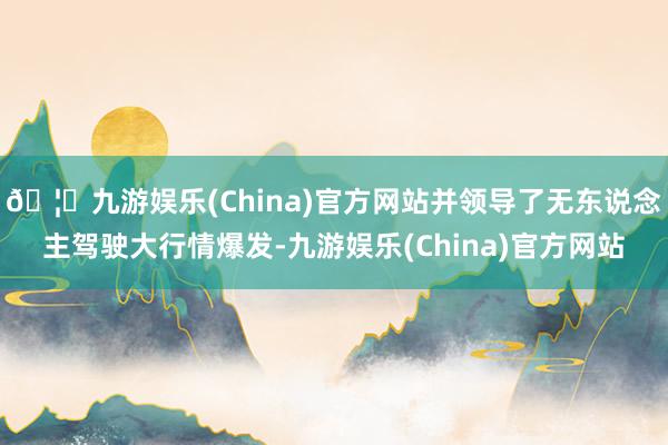 🦄九游娱乐(China)官方网站并领导了无东说念主驾驶大行情爆发-九游娱乐(China)官方网站