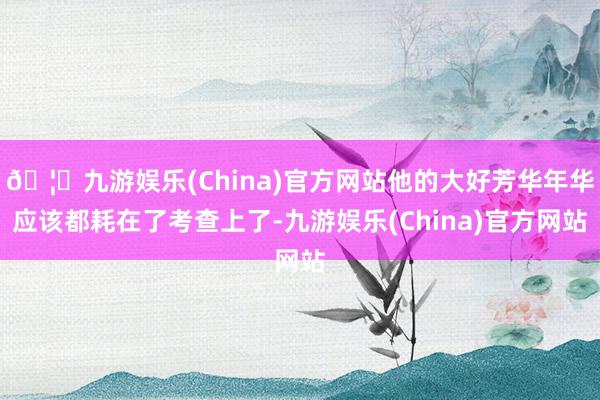 🦄九游娱乐(China)官方网站他的大好芳华年华应该都耗在了考查上了-九游娱乐(China)官方网站