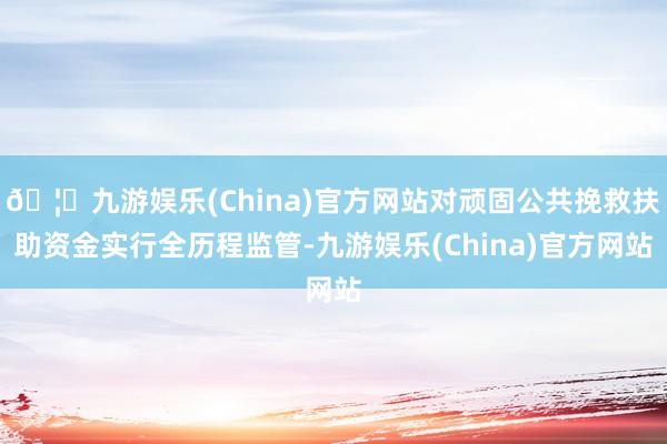 🦄九游娱乐(China)官方网站对顽固公共挽救扶助资金实行全历程监管-九游娱乐(China)官方网站