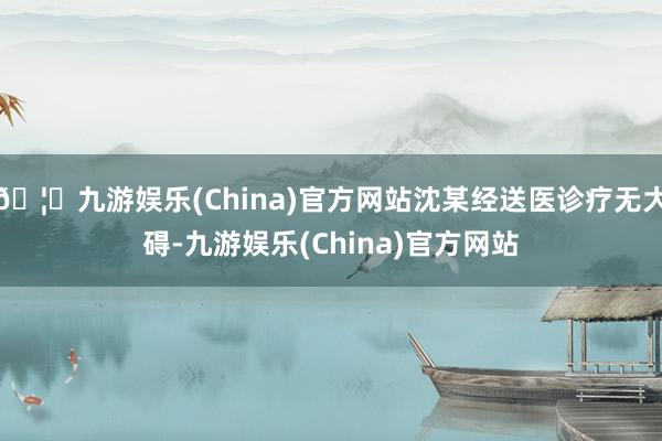 🦄九游娱乐(China)官方网站沈某经送医诊疗无大碍-九游娱乐(China)官方网站