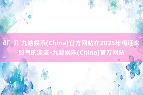 🦄九游娱乐(China)官方网站在2025年将迎来财气的激流-九游娱乐(China)官方网站