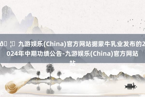 🦄九游娱乐(China)官方网站据蒙牛乳业发布的2024年中期功绩公告-九游娱乐(China)官方网站