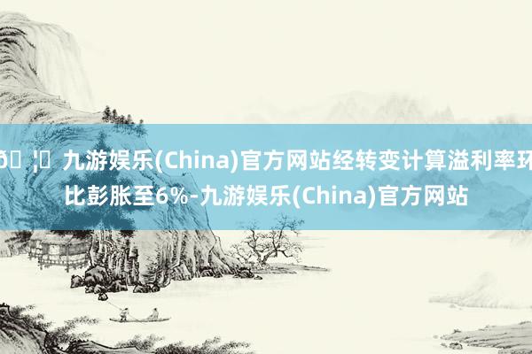 🦄九游娱乐(China)官方网站经转变计算溢利率环比彭胀至6%-九游娱乐(China)官方网站
