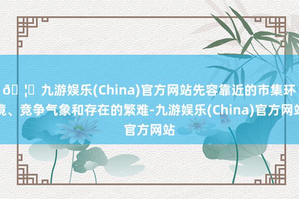 🦄九游娱乐(China)官方网站先容靠近的市集环境、竞争气象和存在的繁难-九游娱乐(China)官方网站