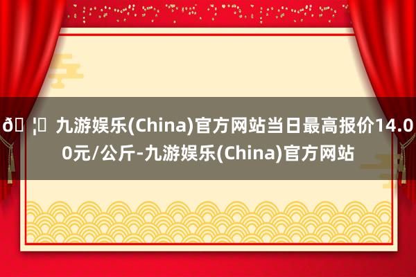 🦄九游娱乐(China)官方网站当日最高报价14.00元/公斤-九游娱乐(China)官方网站