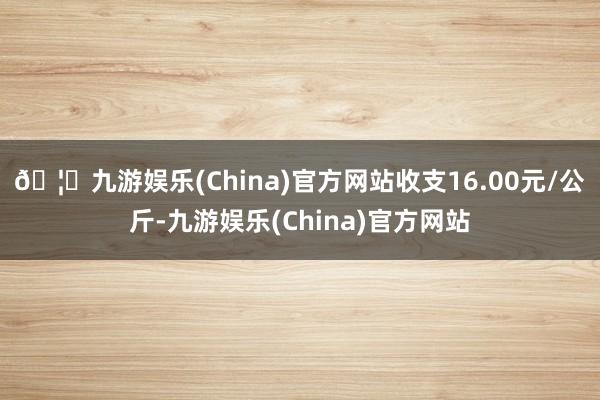 🦄九游娱乐(China)官方网站收支16.00元/公斤-九游娱乐(China)官方网站
