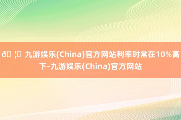 🦄九游娱乐(China)官方网站利率时常在10%高下-九游娱乐(China)官方网站