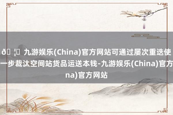 🦄九游娱乐(China)官方网站可通过屡次重迭使用进一步裁汰空间站货品运送本钱-九游娱乐(China)官方网站