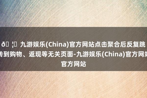 🦄九游娱乐(China)官方网站点击聚合后反复跳转到购物、返现等无关页面-九游娱乐(China)官方网站